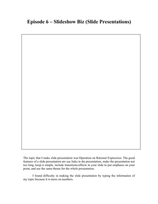 Episode 6 – Slideshow Biz (Slide Presentations)




The topic that I make slide presentation was Operation on Rational Expression. The good
features of a slide presentation are use links in the presentation, make the presentation not
too long, keep it simple, include transitions/effects in your slide to put emphasis on your
point, and use the same theme for the whole presentation.

       I found difficulty in making the slide presentation by typing the information of
my topic because it is more on numbers.
 