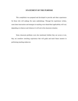 STATEMENT OF THE PURPOSE


       This compilation was prepared and developed to provide and share experiences

for those who will undergo the same undertakings. Through the experiences written,

some latest innovations and strategies in teaching were shared their applicability will very

depending on whatever and whenever it will suit to the classroom situation.



       Some classroom problems were also mentioned whether they are severe or not,

they are somehow enriching experiences that will guide and teach future mentors in

performing teaching endeavors.
 