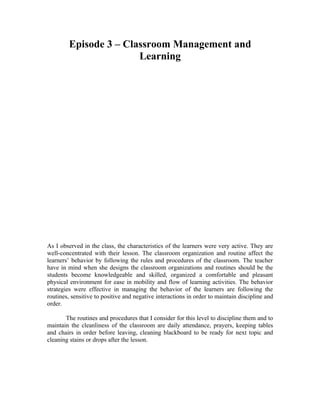 Episode 3 – Classroom Management and
                        Learning




As I observed in the class, the characteristics of the learners were very active. They are
well-concentrated with their lesson. The classroom organization and routine affect the
learners’ behavior by following the rules and procedures of the classroom. The teacher
have in mind when she designs the classroom organizations and routines should be the
students become knowledgeable and skilled, organized a comfortable and pleasant
physical environment for ease in mobility and flow of learning activities. The behavior
strategies were effective in managing the behavior of the learners are following the
routines, sensitive to positive and negative interactions in order to maintain discipline and
order.

       The routines and procedures that I consider for this level to discipline them and to
maintain the cleanliness of the classroom are daily attendance, prayers, keeping tables
and chairs in order before leaving, cleaning blackboard to be ready for next topic and
cleaning stains or drops after the lesson.
 