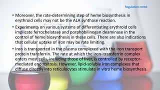 Regulation contd.
• Moreover, the rate-determining step of heme biosynthesis in
erythroid cells may not be the ALA synthase reaction.
• Experiments on various systems of differentiating erythroid cells
implicate ferrochelatase and porphobilinogen deaminase in the
control of heme biosynthesis in these cells. There are also indications
that cellular uptake of iron may be rate limiting.
• Iron is transported in the plasma complexed with the iron transport
protein transferrin. The rate at which the iron–transferrin complex
enters most cells, including those of liver, is controlled by receptor-
mediated endocytosis. However, lipid-soluble iron complexes that
diffuse directly into reticulocytes stimulate in vitro heme biosynthesis.
 