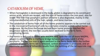 CATABOLISM OF HEME
• When hemoglobin is destroyed in the body, globin is degraded to its constituent
amino acids, which are reused, and the iron of heme enters the iron pool, also for
reuse. The iron-free porphyrin portion of heme is also degraded, mainly in the
reticuloendothelial cells of the liver, spleen, and bone marrow.
• The catabolism of heme from all of the heme proteins appears to be carried out
in the microsomal fractions of cells by a complex enzyme system called heme
oxygenase. By the time the heme derived from heme proteins reaches the
oxygenase system, the iron has usually been oxidized to the ferric form,
constituting hemin.
• the hemin is reduced to heme with NADPH, and, with the aid of more NADPH,
oxygen is added to the α-methyne bridge between pyrroles I and II of the
porphyrin. The ferrous iron is again oxidized to the ferric form. With the further
addition of oxygen, ferric ion is released, carbon monoxide is produced, and an
equimolar quantity of biliverdin results from the splitting of the tetrapyrrole ring.
 