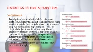DISORDERS IN HEME METABOLISM
PORPHYRIA
Porphyria are rare inherited defects in heme
synthesis. An inherited defect in an enzyme of heme
synthesis results in accumulation of one or more of
porphyrin precursors depending on location of
block of the heme synthesis pathway. These
precursors increase in blood & appear in urine of
patients. Most porphyrias show a prevalent
autosomal dominant pattern, except congenital
eythropoietic porphyria, which is recessive.
The most common form of porphyria is acute
intermittent porphyria.
 
