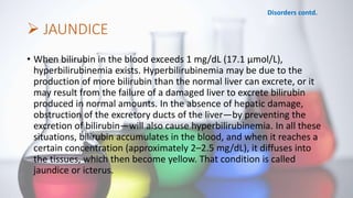  JAUNDICE
• When bilirubin in the blood exceeds 1 mg/dL (17.1 μmol/L),
hyperbilirubinemia exists. Hyperbilirubinemia may be due to the
production of more bilirubin than the normal liver can excrete, or it
may result from the failure of a damaged liver to excrete bilirubin
produced in normal amounts. In the absence of hepatic damage,
obstruction of the excretory ducts of the liver—by preventing the
excretion of bilirubin—will also cause hyperbilirubinemia. In all these
situations, bilirubin accumulates in the blood, and when it reaches a
certain concentration (approximately 2–2.5 mg/dL), it diffuses into
the tissues, which then become yellow. That condition is called
jaundice or icterus.
Disorders contd.
 