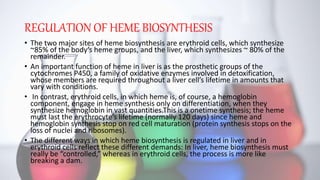 REGULATION OF HEME BIOSYNTHESIS
• The two major sites of heme biosynthesis are erythroid cells, which synthesize
~85% of the body’s heme groups, and the liver, which synthesizes ~ 80% of the
remainder.
• An important function of heme in liver is as the prosthetic groups of the
cytochromes P450, a family of oxidative enzymes involved in detoxification,
whose members are required throughout a liver cell’s lifetime in amounts that
vary with conditions.
• In contrast, erythroid cells, in which heme is, of course, a hemoglobin
component, engage in heme synthesis only on differentiation, when they
synthesize hemoglobin in vast quantities.This is a onetime synthesis; the heme
must last the erythrocyte’s lifetime (normally 120 days) since heme and
hemoglobin synthesis stop on red cell maturation (protein synthesis stops on the
loss of nuclei and ribosomes).
• The different ways in which heme biosynthesis is regulated in liver and in
erythroid cells reflect these different demands: In liver, heme biosynthesis must
really be “controlled,” whereas in erythroid cells, the process is more like
breaking a dam.
 