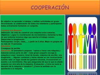 Su objetivo es aprender a trabajar y realizar actividades en grupo
favoreciendo, la colaboración de todos los miembros y participando
todos activamente formando un conjunto.

Construir una Maquina.
Definición: Se trata de construir una máquina entre todos/as.
Objetivos: Lograr la coordinación de movimientos y fomentar la idea
de que todos/as tenemos algo que aportar al trabajo común.
Desarrollar la imaginación.
Participantes: Grupo, clase,.... a partir de 5 años. Mejor en grupos de
no más de 15 personas.
Materiales:
Consignas de partida
Desarrollo: El animador/a propone: "vamos a hacer una máquina y
todos/as somos parte de ella". Cada grupo pequeño escoge la
máquina a crear: lavadora, túnel de lavado, máquina de escribir, una
imaginaría,.... Alguien comienza y los/as demás se van incorporando
cuando vean un lugar donde les gustaría situarse, incorporando un
sonido y un movimiento. Hay que asegurarse de que lo que se añade
conecta con otra arte de la máquina. Evaluación: ¿Cómo se tomó la
decisión de la máquina a construir? ¿Cómo te sentiste con tu
aportación a la máquina?
 