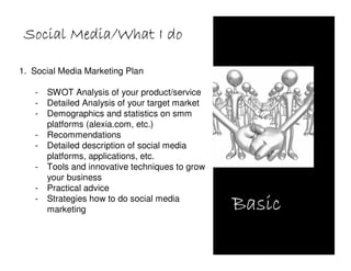 Social Media/What I do

1. Social Media Marketing Plan

   -   SWOT Analysis of your product/service
   -   Detailed Analysis of your target market
   -   Demographics and statistics on smm
       platforms (alexia.com, etc.)
   -   Recommendations
   -   Detailed description of social media
       platforms, applications, etc.
   -   Tools and innovative techniques to grow
       your business
   -   Practical advice
   -   Strategies how to do social media
       marketing                                 Basic
 