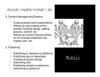 Social Media/What I do
2. Content Management/Creation

    -   Creating power point presentations
    -   Setting up and creating online
        profiles including design, adding
        pictures, content, etc.
    -   Setting up content sharing profiles
        on for example slideshare.net,
        myplick.com, etc.

2. Publishing

    -   Publishing pr releases on platforms
    -
    -
        Publishing ads on classifieds
        Creating business listings            Basic
    -   Submitting URL
    -   Publishing content on platforms
    -   Interlinking of platforms
 