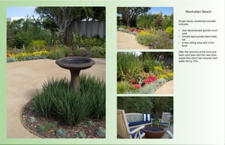 Manhatten Beach

Single family residential remodel
includes:

•	 new decomposed granite court-
   yard
•	 climate appropriate plant mate-
   rial,
•	 a new sitting area with a fire-
   bowl

After the removal of the front and
back yard lawn and the new land-
scape this client has reduced their
water bill by 70%.
 