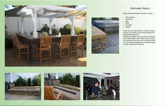 Manhatten Beach

Single family residential remodel includes

•	   new pergola,
•	   barbecue,
•	   spa,
•	   deck,
•	   fire table
•	   garden.

There are countless ways to remake outdoor
spaces into outdoor rooms that enhance the
enjoyment of the yard.
Adding a fire table, spa and arbor; this family
now makes better use of their outdoor space.
This outdoor room can serve multiple purpos-
es; from accommodating the occasional party
to daily cooking and relaxing.
 