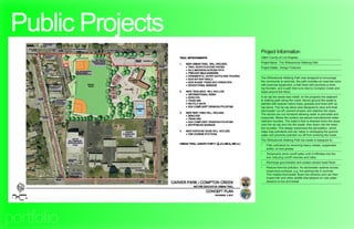 Public Projects
                   Project Information
                   Client: County of Los Angeles
                   Project Name: The Willowbrook Walking Path
                   Project Details: Design Features


                   The Willowbrook Walking Path was designed to encourage
                   the community to exercise, the path includes an exercise zone
                   with exercise equipment, a trail head with benches a drink-
                   ing fountain, and a path that runs next to Compton Creek and
                   loops around the block.
                   A rip-rap bio-swale was install on the property line adjacent
                   to walking path along the creek. Above ground the swale is
                   planted with riparian native trees, grasses and lined with rip-
                   rap stone. The rip-rap stone was designed to slow and treat
                   stormwater run-off, prevent erosion and stabilize the slope.
                   The stones are not mortared allowing water to percolate and
                   evaporate. Below the surface we placed manufactured water
                   retention bundles. The water’s flow is directed down the slope
                   over the rip-rap and into the swale, then down into the reten-
                   tion bundles. This design maximizes the percolation, which
                   helps trap pollutants and silt, helps in recharging the ground-
                   water and prevents polluted run-off from entering the creek.
                   The Willowbrook Walking Path bio-swale is designed to;
                   •	   Filter pollutants by removing heavy metals, suspended
                        solids, oil and grease
                   •	   Temporarily store runoff water until it infiltrates into the
                        soil, reducing runoff volumes and rates
                   •	   Recharge groundwater and sustain stream base flows
                   •	   Reduce thermal pollution. As stormwater washes across
                        impervious surfaces, e.g. hot parking lots in summer.
                        This heated stormwater flows into streams and can then
                        impact fish and other wildlife that depend on cold water
                        streams to live and breed.




portfolio
 