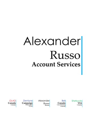 Alexander
Russo

Account Services

GLAD
Canada

Campaign

Dentyne
Campaign

Winning pitch
to Dare

Alexander
Russo
Resume

Bell
Canada

Cause Marketing
Campaign

Starbucks
VIA

Campaign

 