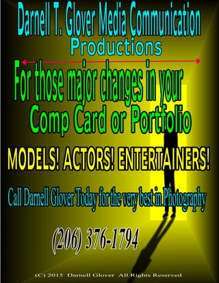 DarnellT.GloverMediaCommunicationProductions
Forthosemajorchangesinyour
CompCardorPortfolio
MODELS!ACTORS!ENTERTAINERS!
CallDarnellGloverTodayfortheverybestinPhotography
(206)376-1794
(C) 2015 Darnell Glover All Rights Reserved
 