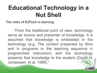 The roles of EdTech in learning
“From the traditional point of view, technology
serve as source and presenter of knowledge. It is
assumed that knowledge is embedded in the
technology (e.g. The content presented by films
and tv programs or the teaching sequence in
programmed instruction) and the technology
presents that knowledge to the student (David H.
Jonasssen, et al, 1999).”
Educational Technology in a
Nut Shell
 