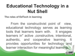 The roles of EdTech in learning
From the constructivist point of view,
educational technology serves as learning
tools that learners learn with. It engages
learners in" active ,constructive, intentional,
authentic, and cooperative learning. It
provides opportunities for technology and
learner interaction for meaningful learning.
Educational Technology in a
Nut Shell
 