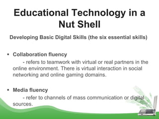 Developing Basic Digital Skills (the six essential skills)
 Collaboration fluency
- refers to teamwork with virtual or real partners in the
online environment. There is virtual interaction in social
networking and online gaming domains.
 Media fluency
- refer to channels of mass communication or digital
sources.
Educational Technology in a
Nut Shell
 