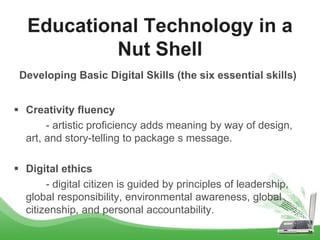 Developing Basic Digital Skills (the six essential skills)
 Creativity fluency
- artistic proficiency adds meaning by way of design,
art, and story-telling to package s message.
 Digital ethics
- digital citizen is guided by principles of leadership,
global responsibility, environmental awareness, global
citizenship, and personal accountability.
Educational Technology in a
Nut Shell
 