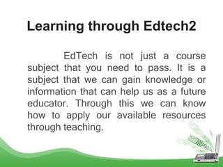 Learning through Edtech2
EdTech is not just a course
subject that you need to pass. It is a
subject that we can gain knowledge or
information that can help us as a future
educator. Through this we can know
how to apply our available resources
through teaching.
 