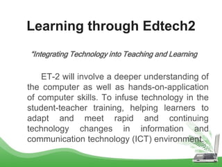 Learning through Edtech2
“Integrating Technology into Teaching and Learning
ET-2 will involve a deeper understanding of
the computer as well as hands-on-application
of computer skills. To infuse technology in the
student-teacher training, helping learners to
adapt and meet rapid and continuing
technology changes in information and
communication technology (ICT) environment.
 