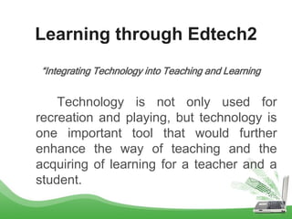 Learning through Edtech2
“Integrating Technology into Teaching and Learning
Technology is not only used for
recreation and playing, but technology is
one important tool that would further
enhance the way of teaching and the
acquiring of learning for a teacher and a
student.
 