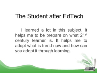 The Student after EdTech
I learned a lot in this subject. It
helps me to be prepare on what 21st
century learner is. It helps me to
adopt what is trend now and how can
you adopt it through learning.
 