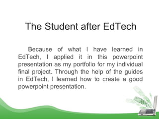 The Student after EdTech
Because of what I have learned in
EdTech, I applied it in this powerpoint
presentation as my portfolio for my individual
final project. Through the help of the guides
in EdTech, I learned how to create a good
powerpoint presentation.
 