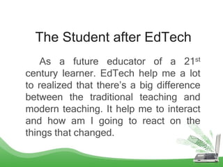 The Student after EdTech
As a future educator of a 21st
century learner. EdTech help me a lot
to realized that there’s a big difference
between the traditional teaching and
modern teaching. It help me to interact
and how am I going to react on the
things that changed.
 
