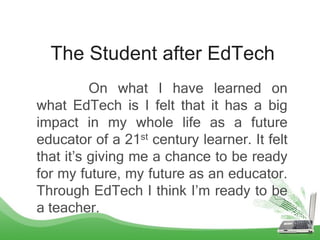The Student after EdTech
On what I have learned on
what EdTech is I felt that it has a big
impact in my whole life as a future
educator of a 21st century learner. It felt
that it’s giving me a chance to be ready
for my future, my future as an educator.
Through EdTech I think I’m ready to be
a teacher.
 