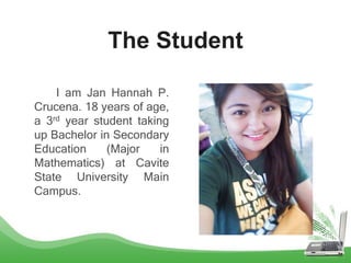 The Student
I am Jan Hannah P.
Crucena. 18 years of age,
a 3rd year student taking
up Bachelor in Secondary
Education (Major in
Mathematics) at Cavite
State University Main
Campus.
 