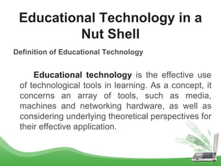 Definition of Educational Technology
Educational technology is the effective use
of technological tools in learning. As a concept, it
concerns an array of tools, such as media,
machines and networking hardware, as well as
considering underlying theoretical perspectives for
their effective application.
Educational Technology in a
Nut Shell
 