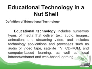 Definition of Educational Technology
Educational technology includes numerous
types of media that deliver text, audio, images,
animation, and streaming video, and includes
technology applications and processes such as
audio or video tape, satellite TV, CD-ROM, and
computer-based learning, as well as local
intranet/extranet and web-based learning.
Educational Technology in a
Nut Shell
 