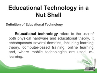 Definition of Educational Technology
Educational technology refers to the use of
both physical hardware and educational theory. It
encompasses several domains, including learning
theory, computer-based training, online learning
and, where mobile technologies are used, m-
learning.
Educational Technology in a
Nut Shell
 