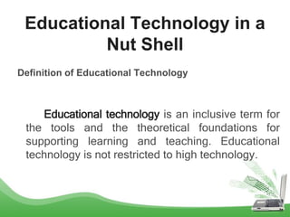 Definition of Educational Technology
Educational technology is an inclusive term for
the tools and the theoretical foundations for
supporting learning and teaching. Educational
technology is not restricted to high technology.
Educational Technology in a
Nut Shell
 