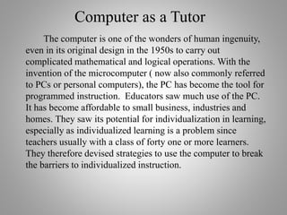 Computer as a Tutor
The computer is one of the wonders of human ingenuity,
even in its original design in the 1950s to carry out
complicated mathematical and logical operations. With the
invention of the microcomputer ( now also commonly referred
to PCs or personal computers), the PC has become the tool for
programmed instruction. Educators saw much use of the PC.
It has become affordable to small business, industries and
homes. They saw its potential for individualization in learning,
especially as individualized learning is a problem since
teachers usually with a class of forty one or more learners.
They therefore devised strategies to use the computer to break
the barriers to individualized instruction.
 