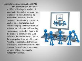 Computer-assisted instruction (CAI)
The computer can be a tutor
in effect relieving the teacher of
many activities in his personal role
as classroom tutor. It should be
made clear, however, that the
computer cannot totally replace the
teacher since the teacher shall
continue to play the major roles of
information deliverer and learning
environment controller. Even with
the available computer and CAI
software, the teacher must: Decide
the appropriate learning objectives.
Plan the sequential and structured
activities to achieve objectives. And
evaluate the students' achievement
by ways of tests the specific
expected outcomes.
 