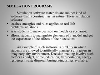 SIMULATION PROGRAMS
Simulation software materials are another kind of
software that is constructivist in nature. These simulation
software:
• teaches strategies and rules applied to real-life
problems/situations.
• asks students to make decision on models or scenarios.
• allows students to manipulate elements of a model and get
the experience of the effects of their decisions.
An example of such software is SimCity in which
students are allowed to artificially manage a city given an
imaginary city environment. Decision-making involve such
factors as budget, crime, education, transportation, energy
resources, waste disposal, business/industries available.
 