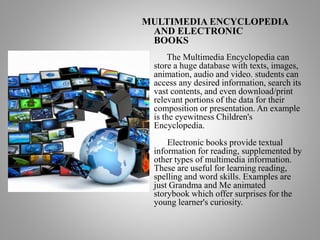 MULTIMEDIA ENCYCLOPEDIA
AND ELECTRONIC
BOOKS
The Multimedia Encyclopedia can
store a huge database with texts, images,
animation, audio and video. students can
access any desired information, search its
vast contents, and even download/print
relevant portions of the data for their
composition or presentation. An example
is the eyewitness Children's
Encyclopedia.
Electronic books provide textual
information for reading, supplemented by
other types of multimedia information.
These are useful for learning reading,
spelling and word skills. Examples are
just Grandma and Me animated
storybook which offer surprises for the
young learner's curiosity.
 