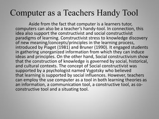 Computer as a Teachers Handy Tool
Aside from the fact that computer is a learners tutor,
computers can also be a teacher’s handy-tool. In connection, this
idea also support the constructivist and social constructivist
paradigms of learning. Constructivist stress to knowledge discovery
of new meaning/concepts/principles in the learning process,
introduced by Piaget (1981) and Bruner (1990). It engaged students
in gathering unorganized information from which they can induce
ideas and principles. On the other hand, Social constructivism show
that the construction of knowledge is governed by social, historical,
and cultural contexts. The concept of Social constructivist was
supported by a psychologist named Vygotsky who believed
that learning is supported by social influences. However, teachers
can employ the use computer as a tool in both learning theories as
an information, a communication tool, a constructive tool, as co-
constructive tool and a situating tool.
 