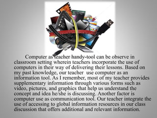 Computer as teacher handy-tool can be observe in
classroom setting wherein teachers incorporate the use of
computers in their way of delivering their lessons. Based on
my past knowledge, our teacher use computer as an
information tool. As I remember, most of my teacher provides
supplementary information through various forms such as
video, pictures, and graphics that help us understand the
concept and idea he/she is discussing. Another factor is
computer use as communication tool. Our teacher integrate the
use of accessing to global information resources in our class
discussion that offers additional and relevant information.
 