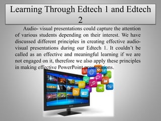 Learning Through Edtech 1 and Edtech
2
Audio- visual presentations could capture the attention
of various students depending on their interest. We have
discussed different principles in creating effective audio-
visual presentations during our Edtech 1. It couldn’t be
called as an effective and meaningful learning if we are
not engaged on it, therefore we also apply these principles
in making effective PowerPoint presentations.
 