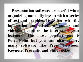 Presentation software are useful when
organizing our daily lesson with a series
of text and graphics. It is often with the
integration and advent of audios and
videos to capture the interest of your
learners. The most popular one is
PowerPoint but you can also explore
many software like Prezi, Powtoon,
Keynote, Prezentit and Slide rocket.
 