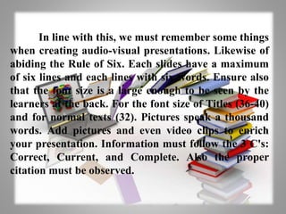 In line with this, we must remember some things
when creating audio-visual presentations. Likewise of
abiding the Rule of Six. Each slides have a maximum
of six lines and each lines with six words. Ensure also
that the font size is a large enough to be seen by the
learners at the back. For the font size of Titles (36-40)
and for normal texts (32). Pictures speak a thousand
words. Add pictures and even video clips to enrich
your presentation. Information must follow the 3 C's:
Correct, Current, and Complete. Also the proper
citation must be observed.
 