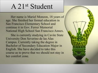 A 21st Student
Her name is Mariel Monzon, 18 years of
age. She finished her formal education in
San Francisco Elementary School and
continue it in Gov. Ferrer Memorial
National High School San Francisco Annex.
She is currently studying in Cavite State
University Don Severino de las Alas
Campus. Currently taking the degree in
Bachelor of Secondary Education Major in
English. She have decided to take this
course as to prove that we should not stay in
her comfort zone.
 