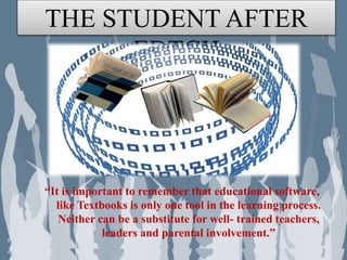 • “It is important to remember that educational software,
like Textbooks is only one tool in the learning process.
Neither can be a substitute for well- trained teachers,
leaders and parental involvement.”
• Learning is always occurring, but not all are relevant to
the lives of the learner. And therefore, I am the teacher,
responsible in providing those significant things to be
learnt by my called probationer. With the use of
Information Technology as a tool for giving the
instruction, then the assurance of a successful classroom
application will be made possible as ever with the
cooperation of active students. These four conceptual
theories of learning gives us the idea and the realization
“It is important to remember that educational software,
like Textbooks is only one tool in the learning process.
Neither can be a substitute for well- trained teachers,
leaders and parental involvement.”
THE STUDENT AFTER
EDTCH
 