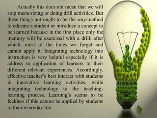 Actually this does not mean that we will
stop memorizing or doing drill activities. But
these things not ought to be the way/method
to educate a student or introduce a concept to
be learned because in the first place only the
memory will be exercised with a drill, after
which, most of the times we forget and
cannot apply it. Integrating technology into
instruction is very helpful especially if it is
address to application of learners to their
different relevant experiences. Accordingly,
effective teacher’s best interact with students
in innovative learning activities, while
integrating technology to the teaching-
learning process. Learning’s seems to be
feckless if this cannot be applied by students
to their everyday life.
 