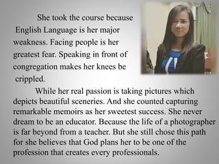 She took the course because
English Language is her major
weakness. Facing people is her
greatest fear. Speaking in front of
congregation makes her knees be
crippled.
While her real passion is taking pictures which
depicts beautiful sceneries. And she counted capturing
remarkable memoirs as her sweetest success. She never
dream to be an educator. Because the life of a photographer
is far beyond from a teacher. But she still chose this path
for she believes that God plans her to be one of the
profession that creates every professionals.
 