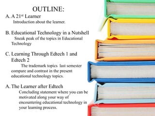 OUTLINE:
A. A 21st Learner
Introduction about the learner.
B. Educational Technology in a Nutshell
Sneak peak of the topics in Educational
Technology
C. Learning Through Edtech 1 and
Edtech 2
The trademark topics last semester
compare and contrast in the present
educational technology topics.
A. The Learner after Edtech
Concluding statement where you can be
motivated along your way of
encountering educational technology in
your learning process.
 