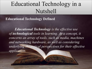 Educational Technology in a
Nutshell
Educational Technology Defined
Educational Technology is the effective use
of technological tools in learning. As a concept, it
concerns an array of tools, such as media, machines
and networking hardware, as well as considering
underlying theoretical perspectives for their effective
application.
 