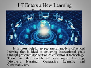 It is most helpful to see useful models of school
learning that is ideal to achieving instructional goals
through preferred application of educational technology.
These are the models of Meaningful Learning,
Discovery learning, Generative Learning and
Constructivism.
I.T Enters a New Learning
Environment
 