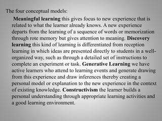 The four conceptual models:
Meaningful learning this gives focus to new experience that is
related to what the learner already knows. A new experience
departs from the learning of a sequence of words or memorization
through rote memory but gives attention to meaning. Discovery
learning this kind of learning is differentiated from reception
learning in which ideas are presented directly to students in a well-
organized way, such as through a detailed set of instructions to
complete an experiment or task. Generative Learning we have
active learners who attend to learning events and generate drawing
from this experience and draw inferences thereby creating a
personal model or explanation to the new experience in the context
of existing knowledge. Constructivism the learner builds a
personal understanding through appropriate learning activities and
a good learning environment.
 