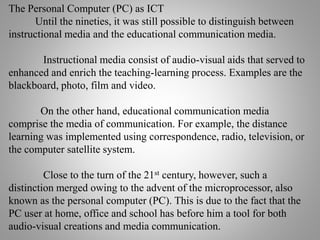 The Personal Computer (PC) as ICT
Until the nineties, it was still possible to distinguish between
instructional media and the educational communication media.
Instructional media consist of audio-visual aids that served to
enhanced and enrich the teaching-learning process. Examples are the
blackboard, photo, film and video.
On the other hand, educational communication media
comprise the media of communication. For example, the distance
learning was implemented using correspondence, radio, television, or
the computer satellite system.
Close to the turn of the 21st century, however, such a
distinction merged owing to the advent of the microprocessor, also
known as the personal computer (PC). This is due to the fact that the
PC user at home, office and school has before him a tool for both
audio-visual creations and media communication.
 